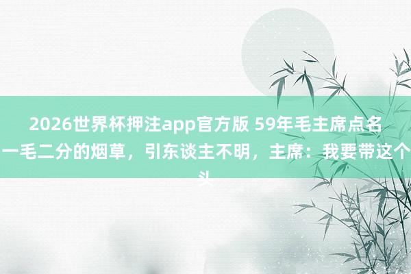 2026世界杯押注app官方版 59年毛主席点名抽一毛二分的烟草,引东谈主不明,主席:我要带这个头