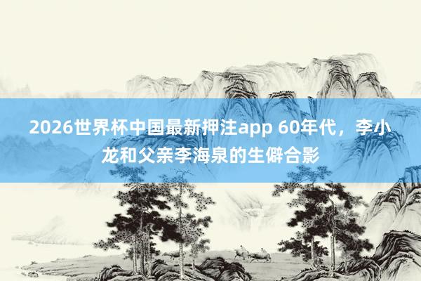 2026世界杯中国最新押注app 60年代，李小龙和父亲李海泉的生僻合影