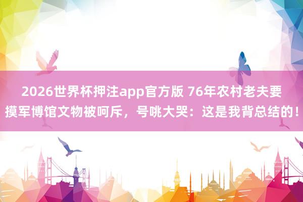 2026世界杯押注app官方版 76年农村老夫要摸军博馆文物被呵斥，号咷大哭：这是我背总结的！
