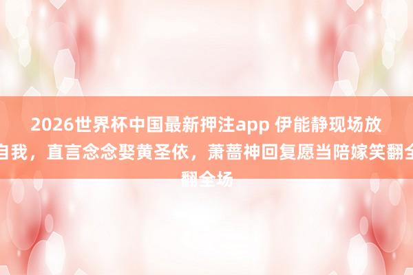 2026世界杯中国最新押注app 伊能静现场放飞自我，直言念念娶黄圣依，萧蔷神回复愿当陪嫁笑翻全场