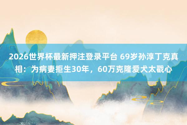 2026世界杯最新押注登录平台 69岁孙淳丁克真相：为病妻拒生30年，60万克隆爱犬太戳心