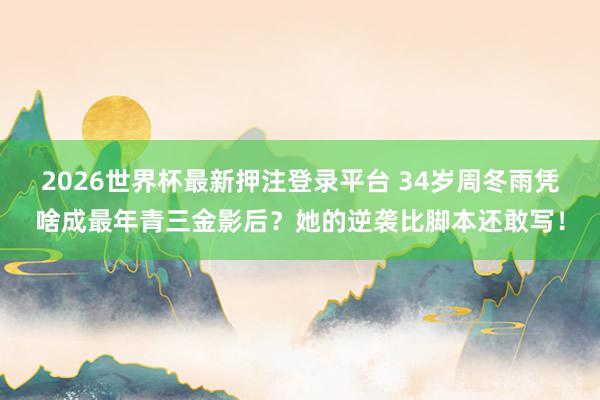 2026世界杯最新押注登录平台 34岁周冬雨凭啥成最年青三金影后？她的逆袭比脚本还敢写！