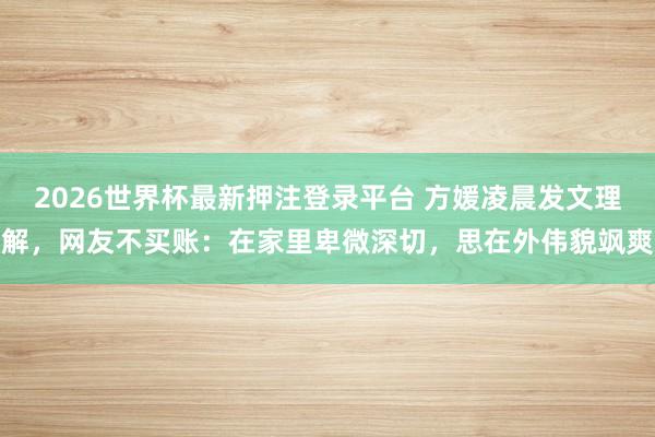 2026世界杯最新押注登录平台 方媛凌晨发文理解，网友不买账：在家里卑微深切，思在外伟貌飒爽