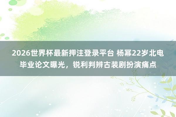 2026世界杯最新押注登录平台 杨幂22岁北电毕业论文曝光，锐利判辨古装剧扮演痛点