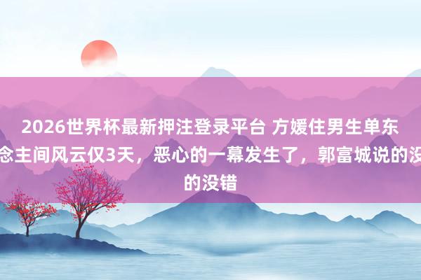 2026世界杯最新押注登录平台 方媛住男生单东说念主间风云仅3天，恶心的一幕发生了，郭富城说的没错
