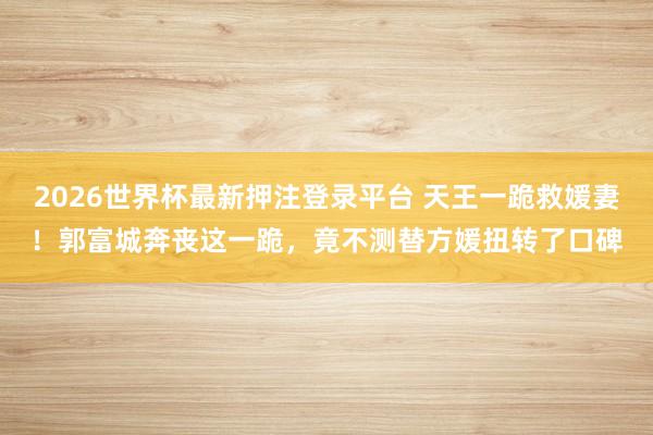 2026世界杯最新押注登录平台 天王一跪救媛妻！郭富城奔丧这一跪，竟不测替方媛扭转了口碑