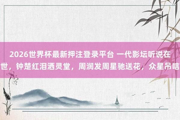 2026世界杯最新押注登录平台 一代影坛听说在世，钟楚红泪洒灵堂，周润发周星驰送花，众星吊唁