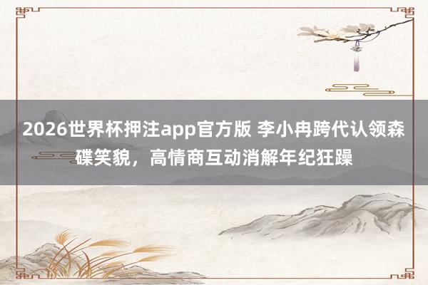 2026世界杯押注app官方版 李小冉跨代认领森碟笑貌，高情商互动消解年纪狂躁
