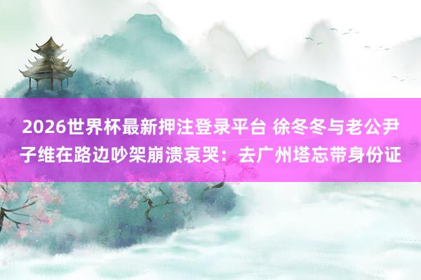 2026世界杯最新押注登录平台 徐冬冬与老公尹子维在路边吵架崩溃哀哭：去广州塔忘带身份证