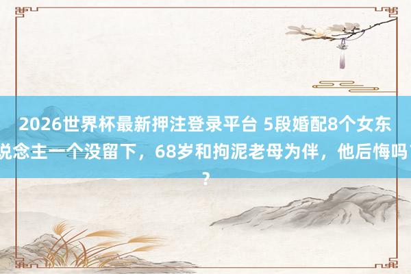 2026世界杯最新押注登录平台 5段婚配8个女东说念主一个没留下，68岁和拘泥老母为伴，他后悔吗？