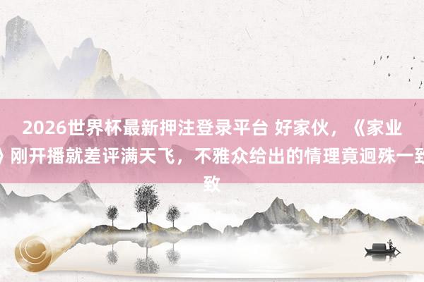 2026世界杯最新押注登录平台 好家伙，《家业》刚开播就差评满天飞，不雅众给出的情理竟迥殊一致