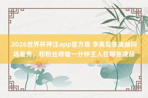 2026世界杯押注app官方版 李英爱张凌赫同场看秀，和粉丝唠嗑一分钟王人在聊张凌赫