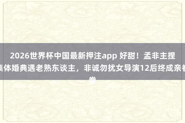 2026世界杯中国最新押注app 好甜！孟非主捏集体婚典遇老熟东谈主，非诚勿扰女导演12后终成亲眷