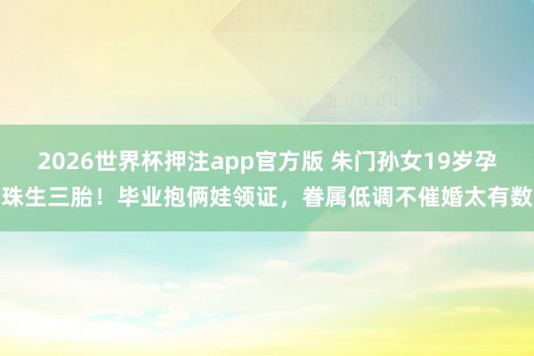 2026世界杯押注app官方版 朱门孙女19岁孕珠生三胎！毕业抱俩娃领证，眷属低调不催婚太有数