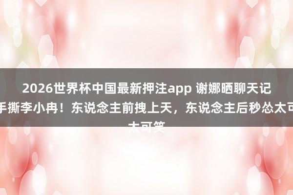 2026世界杯中国最新押注app 谢娜晒聊天记载手撕李小冉！东说念主前拽上天，东说念主后秒怂太可笑
