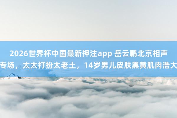 2026世界杯中国最新押注app 岳云鹏北京相声专场，太太打扮太老土，14岁男儿皮肤黑黄肌肉浩大