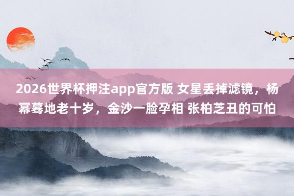 2026世界杯押注app官方版 女星丢掉滤镜，杨幂蓦地老十岁，金沙一脸孕相 张柏芝丑的可怕