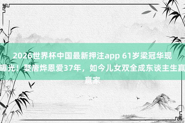 2026世界杯中国最新押注app 61岁梁冠华现状曝光！娶唐烨恩爱37年，如今儿女双全成东谈主生赢家