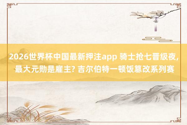 2026世界杯中国最新押注app 骑士抢七晋级夜, 最大元勋是雇主? 吉尔伯特一顿饭篡改系列赛