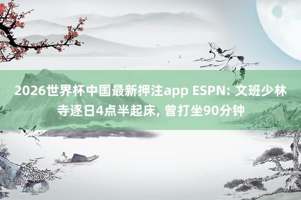 2026世界杯中国最新押注app ESPN: 文班少林寺逐日4点半起床, 曾打坐90分钟