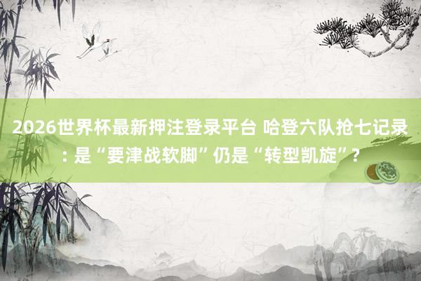 2026世界杯最新押注登录平台 哈登六队抢七记录: 是“要津战软脚”仍是“转型凯旋”?