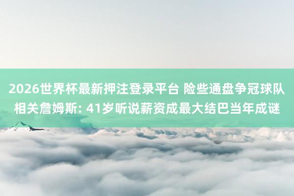 2026世界杯最新押注登录平台 险些通盘争冠球队相关詹姆斯: 41岁听说薪资成最大结巴当年成谜