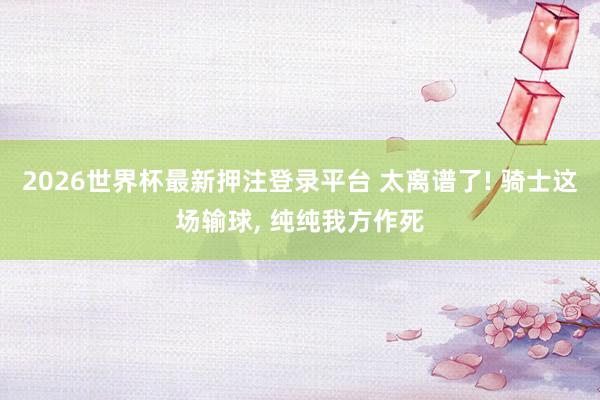 2026世界杯最新押注登录平台 太离谱了! 骑士这场输球, 纯纯我方作死