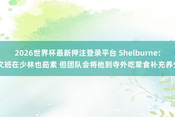 2026世界杯最新押注登录平台 Shelburne: 文班在少林也茹素 但团队会将他到寺外吃荤食补充养分