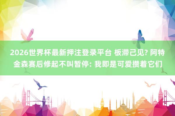 2026世界杯最新押注登录平台 板滞己见? 阿特金森赛后修起不叫暂停: 我即是可爱攒着它们