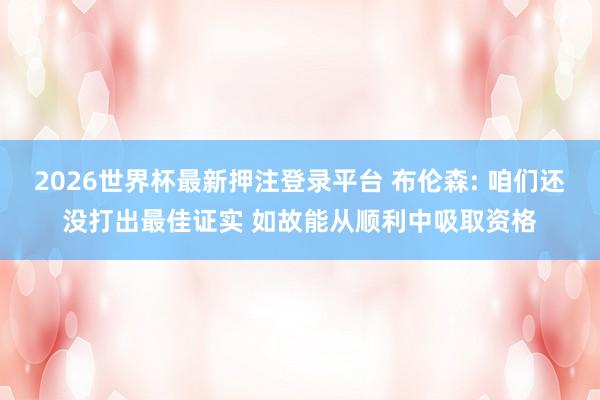 2026世界杯最新押注登录平台 布伦森: 咱们还没打出最佳证实 如故能从顺利中吸取资格