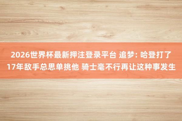 2026世界杯最新押注登录平台 追梦: 哈登打了17年敌手总思单挑他 骑士毫不行再让这种事发生