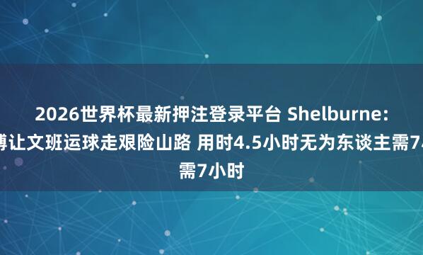 2026世界杯最新押注登录平台 Shelburne: 师傅让文班运球走艰险山路 用时4.5小时无为东谈主需7小时