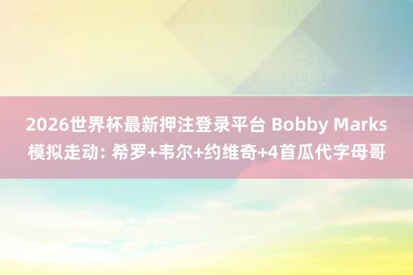 2026世界杯最新押注登录平台 Bobby Marks模拟走动: 希罗+韦尔+约维奇+4首瓜代字母哥
