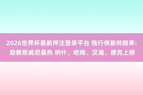 2026世界杯最新押注登录平台 独行侠新帅赔率: 助教斯威尼最热 纳什、哈姆、汉迪、德克上榜
