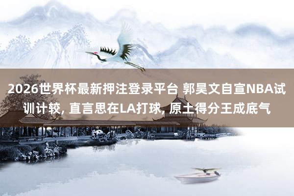 2026世界杯最新押注登录平台 郭昊文自宣NBA试训计较, 直言思在LA打球, 原土得分王成底气