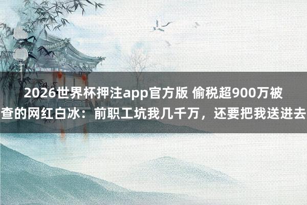 2026世界杯押注app官方版 偷税超900万被查的网红白冰：前职工坑我几千万，还要把我送进去