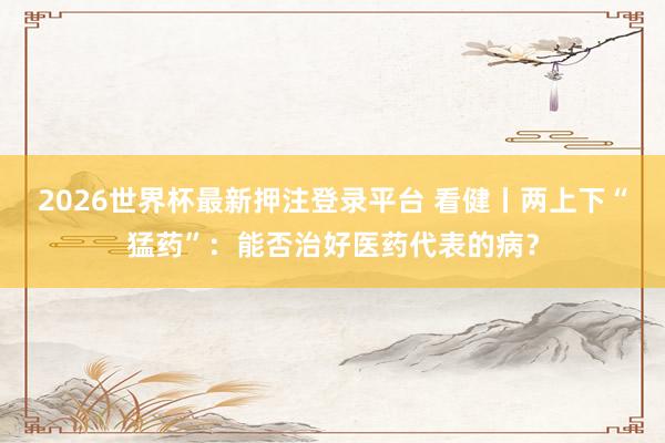2026世界杯最新押注登录平台 看健丨两上下“猛药”：能否治好医药代表的病？