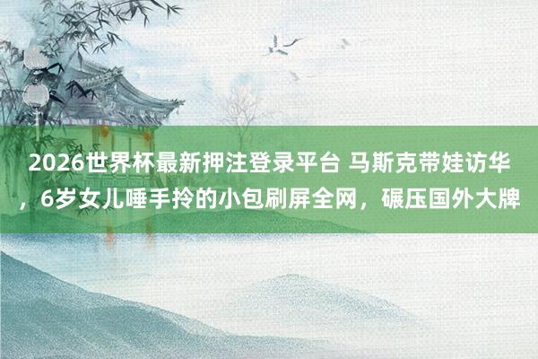 2026世界杯最新押注登录平台 马斯克带娃访华，6岁女儿唾手拎的小包刷屏全网，碾压国外大牌