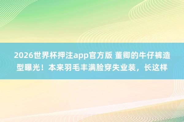 2026世界杯押注app官方版 董卿的牛仔裤造型曝光！本来羽毛丰满脸穿失业装，长这样