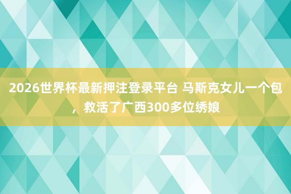 2026世界杯最新押注登录平台 马斯克女儿一个包，救活了广西300多位绣娘