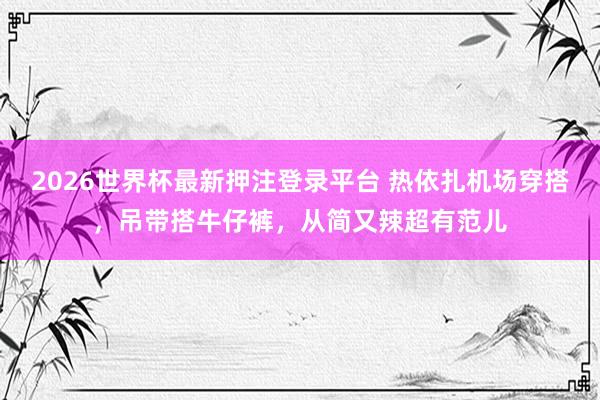 2026世界杯最新押注登录平台 热依扎机场穿搭，吊带搭牛仔裤，从简又辣超有范儿