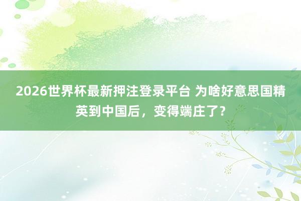 2026世界杯最新押注登录平台 为啥好意思国精英到中国后，变得端庄了？