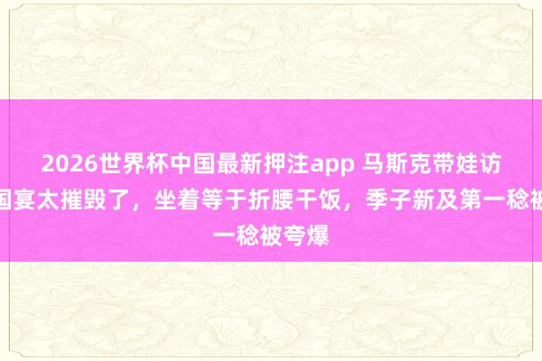 2026世界杯中国最新押注app 马斯克带娃访京！国宴太摧毁了，坐着等于折腰干饭，季子新及第一稔被夸爆