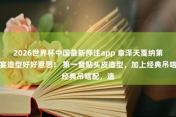 2026世界杯中国最新押注app 章泽天戛纳第二套晚宴造型好好意思！ 第一套贴头皮造型，加上经典吊唁配，造