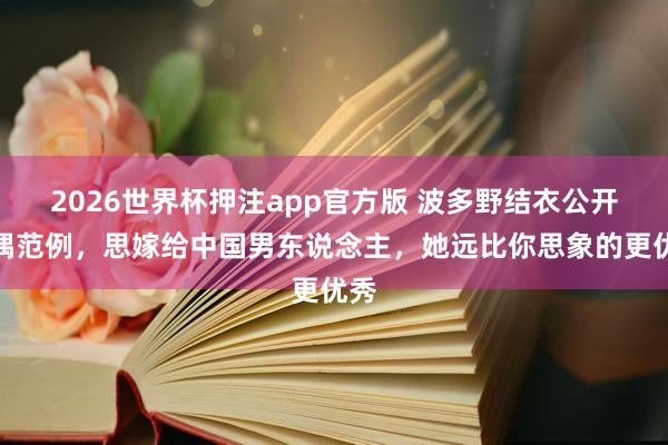 2026世界杯押注app官方版 波多野结衣公开择偶范例，思嫁给中国男东说念主，她远比你思象的更优秀