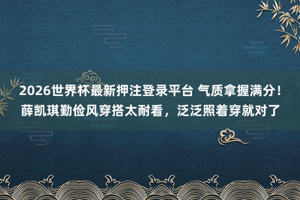 2026世界杯最新押注登录平台 气质拿握满分！薛凯琪勤俭风穿搭太耐看，泛泛照着穿就对了