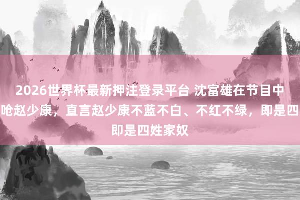 2026世界杯最新押注登录平台 沈富雄在节目中迎面怒呛赵少康，直言赵少康不蓝不白、不红不绿，即是四姓家奴