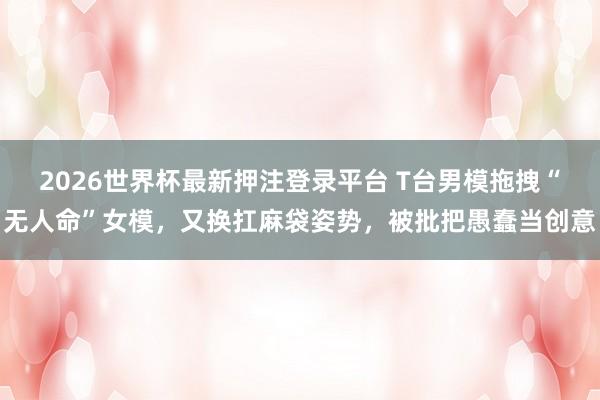 2026世界杯最新押注登录平台 T台男模拖拽“无人命”女模，又换扛麻袋姿势，被批把愚蠢当创意