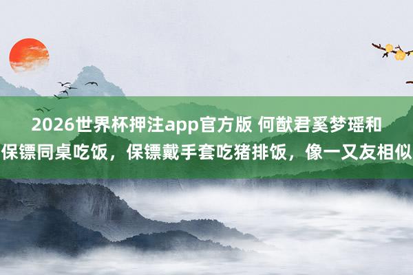 2026世界杯押注app官方版 何猷君奚梦瑶和保镖同桌吃饭，保镖戴手套吃猪排饭，像一又友相似