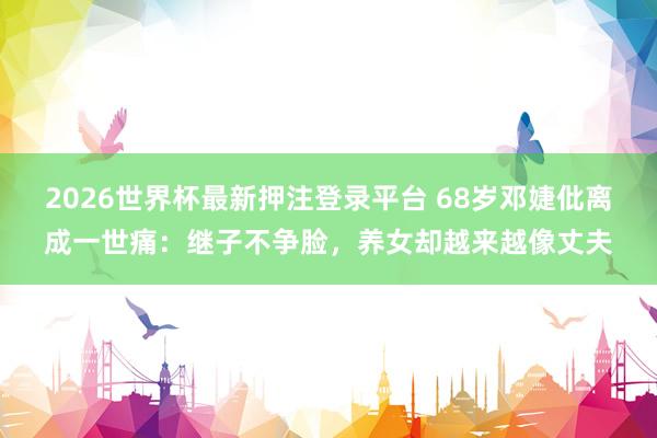 2026世界杯最新押注登录平台 68岁邓婕仳离成一世痛：继子不争脸，养女却越来越像丈夫